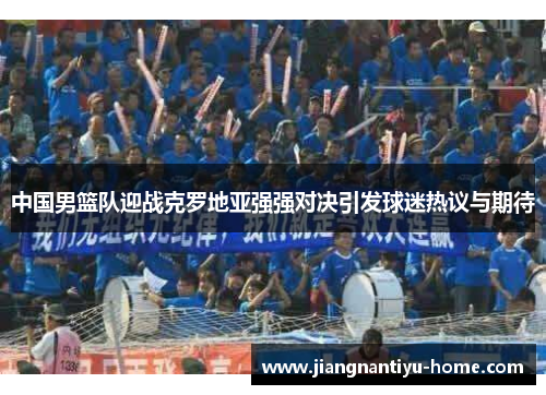 中国男篮队迎战克罗地亚强强对决引发球迷热议与期待